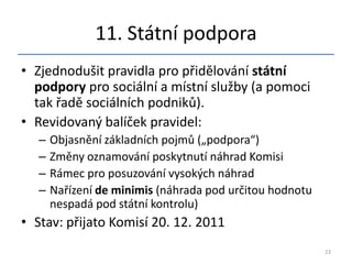 11. Státní podpora
• Zjednodušit pravidla pro přidělování státní
  podpory pro sociální a místní služby (a pomoci
  tak řadě sociálních podniků).
• Revidovaný balíček pravidel:
   –   Objasnění základních pojmů („podpora“)
   –   Změny oznamování poskytnutí náhrad Komisi
   –   Rámec pro posuzování vysokých náhrad
   –   Nařízení de minimis (náhrada pod určitou hodnotu
       nespadá pod státní kontrolu)
• Stav: přijato Komisí 20. 12. 2011
                                                          23
 