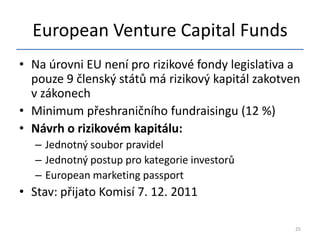 European Venture Capital Funds
• Na úrovni EU není pro rizikové fondy legislativa a
  pouze 9 členský států má rizikový kapitál zakotven
  v zákonech
• Minimum přeshraničního fundraisingu (12 %)
• Návrh o rizikovém kapitálu:
   – Jednotný soubor pravidel
   – Jednotný postup pro kategorie investorů
   – European marketing passport
• Stav: přijato Komisí 7. 12. 2011

                                                   25
 
