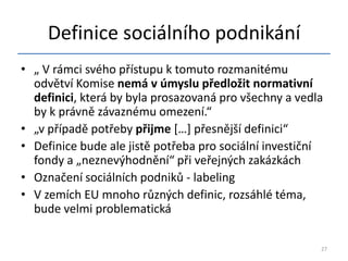 Definice sociálního podnikání
• „ V rámci svého přístupu k tomuto rozmanitému
  odvětví Komise nemá v úmyslu předložit normativní
  definici, která by byla prosazovaná pro všechny a vedla
  by k právně závaznému omezení.“
• „v případě potřeby přijme *…+ přesnější definici“
• Definice bude ale jistě potřeba pro sociální investiční
  fondy a „neznevýhodnění“ při veřejných zakázkách
• Označení sociálních podniků - labeling
• V zemích EU mnoho různých definic, rozsáhlé téma,
  bude velmi problematická

                                                        27
 