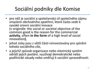 Sociální podniky dle Komise
• pro něž je sociální a společenský cíl společného zájmu
  smyslem obchodního opatření, které často vede k
  vysoké úrovni sociální inovace
  (v originále: the social or societal objective of the
  common good is the reason for the commercial
  activity, often in the form of a high level of social
  innovation),
• jehož zisky jsou z větší části reinvestovány pro splnění
  tohoto sociálního cíle,
• a jejichž způsob organizace nebo vlastnický systém
  odráží jejich poslání, využívají demokratické nebo
  podílnické zásady nebo směřují k sociální spravedlnosti.

                                                         28
 
