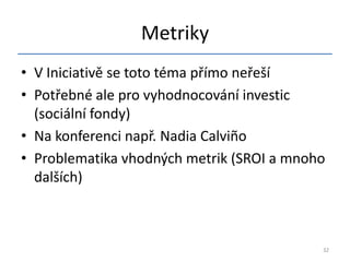 Metriky
• V Iniciativě se toto téma přímo neřeší
• Potřebné ale pro vyhodnocování investic
  (sociální fondy)
• Na konferenci např. Nadia Calviño
• Problematika vhodných metrik (SROI a mnoho
  dalších)



                                           32
 