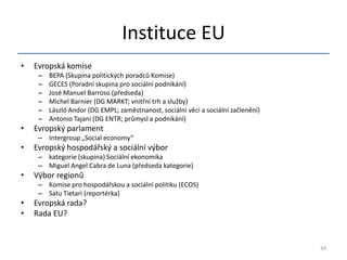 Instituce EU
•   Evropská komise
     –   BEPA (Skupina politických poradců Komise)
     –   GECES (Poradní skupina pro sociální podnikání)
     –   José Manuel Barroso (předseda)
     –   Michel Barnier (DG MARKT; vnitřní trh a služby)
     –   László Andor (DG EMPL; zaměstnanost, sociální věci a sociální začlenění)
     –   Antonio Tajani (DG ENTR; průmysl a podnikání)
•   Evropský parlament
     – Intergroup „Social economy“
•   Evropský hospodářský a sociální výbor
     – kategorie (skupina) Sociální ekonomika
     – Miguel Angel Cabra de Luna (předseda kategorie)
•   Výbor regionů
     – Komise pro hospodářskou a sociální politiku (ECOS)
     – Satu Tietari (reportérka)
•   Evropská rada?
•   Rada EU?


                                                                                    34
 