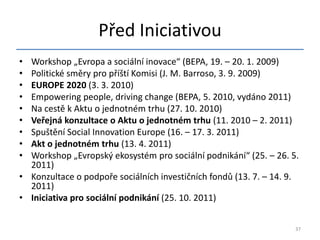 Před Iniciativou
• Workshop „Evropa a sociální inovace“ (BEPA, 19. – 20. 1. 2009)
• Politické směry pro příští Komisi (J. M. Barroso, 3. 9. 2009)
• EUROPE 2020 (3. 3. 2010)
• Empowering people, driving change (BEPA, 5. 2010, vydáno 2011)
• Na cestě k Aktu o jednotném trhu (27. 10. 2010)
• Veřejná konzultace o Aktu o jednotném trhu (11. 2010 – 2. 2011)
• Spuštění Social Innovation Europe (16. – 17. 3. 2011)
• Akt o jednotném trhu (13. 4. 2011)
• Workshop „Evropský ekosystém pro sociální podnikání“ (25. – 26. 5.
  2011)
• Konzultace o podpoře sociálních investičních fondů (13. 7. – 14. 9.
  2011)
• Iniciativa pro sociální podnikání (25. 10. 2011)


                                                                    37
 
