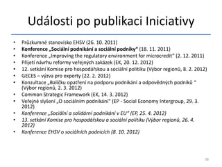 Události po publikaci Iniciativy
•   Průzkumné stanovisko EHSV (26. 10. 2011)
•   Konference „Sociální podnikání a sociální podniky“ (18. 11. 2011)
•   Konference „Improving the regulatory environment for microcredit“ (2. 12. 2011)
•   Přijetí návrhu reformy veřejných zakázek (EK, 20. 12. 2012)
•   12. setkání Komise pro hospodářskou a sociální politiku (Výbor regionů, 8. 2. 2012)
•   GECES – výzva pro experty (22. 2. 2012)
•   Konzultace „Balíčku opatření na podporu podnikání a odpovědných podniků “
    (Výbor regionů, 2. 3. 2012)
•   Common Strategic Framework (EK, 14. 3. 2012)
•   Veřejné slyšení „O sociálním podnikání“ (EP - Social Economy Intergroup, 29. 3.
    2012)
•   Konference „Sociální a solidární podnikání v EU“ (EP, 25. 4. 2012)
•   13. setkání Komise pro hospodářskou a sociální politiku (Výbor regionů, 26. 4.
    2012)
•   Konference EHSV o sociálních podnicích (8. 10. 2012)



                                                                                      38
 