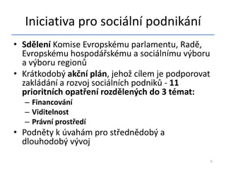Iniciativa pro sociální podnikání
• Sdělení Komise Evropskému parlamentu, Radě,
  Evropskému hospodářskému a sociálnímu výboru
  a výboru regionů
• Krátkodobý akční plán, jehož cílem je podporovat
  zakládání a rozvoj sociálních podniků - 11
  prioritních opatření rozdělených do 3 témat:
  – Financování
  – Viditelnost
  – Právní prostředí
• Podněty k úvahám pro střednědobý a
  dlouhodobý vývoj
                                                     6
 
