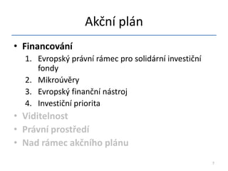 Akční plán
• Financování
  1. Evropský právní rámec pro solidární investiční
     fondy
  2. Mikroúvěry
  3. Evropský finanční nástroj
  4. Investiční priorita
• Viditelnost
• Právní prostředí
• Nad rámec akčního plánu
                                                      7
 