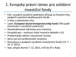 1. Evropský právní rámec pro solidární
           investiční fondy
• Cíle: usnadnit sociálním podnikům přístup na finanční trhy,
  podpořit vytvoření dedikovaných fondů
• V Aktu o jednotném trhu
• Label: European Social Entrepreneurship Fund (70% podíl
  investován v sociálních podnicích)
• Standardizované informace pro investory
• Evropský pas – možnost získat investice kdekoliv v EU
• Problematika měření návratnosti investic
• Zprvu jen pro profesionální investory
• Konzultace o podpoře sociálních investičních fondů (13. 7. –
  14. 9. 2011)
• Stav: přijato Komisí 7. 12. 2011, míří do EP a Rady

                                                             8
 