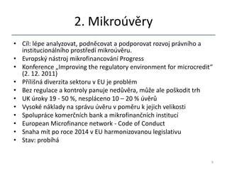 2. Mikroúvěry
• Cíl: lépe analyzovat, podněcovat a podporovat rozvoj právního a
  institucionálního prostředí mikroúvěru.
• Evropský nástroj mikrofinancování Progress
• Konference „Improving the regulatory environment for microcredit“
  (2. 12. 2011)
• Přílišná diverzita sektoru v EU je problém
• Bez regulace a kontroly panuje nedůvěra, může ale poškodit trh
• UK úroky 19 - 50 %, nespláceno 10 – 20 % úvěrů
• Vysoké náklady na správu úvěru v poměru k jejich velikosti
• Spolupráce komerčních bank a mikrofinančních institucí
• European Microfinance network - Code of Conduct
• Snaha mít po roce 2014 v EU harmonizovanou legislativu
• Stav: probíhá


                                                                  9
 