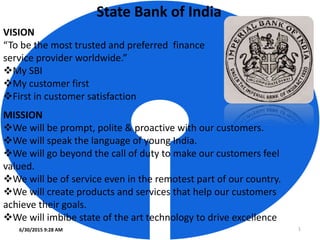 State Bank of India
VISION
“To be the most trusted and preferred finance
service provider worldwide.”
My SBI
My customer first
First in customer satisfaction
6/30/2015 9:28 AM 1
MISSION
We will be prompt, polite & proactive with our customers.
We will speak the language of young India.
We will go beyond the call of duty to make our customers feel
valued.
We will be of service even in the remotest part of our country.
We will create products and services that help our customers
achieve their goals.
We will imbibe state of the art technology to drive excellence
 