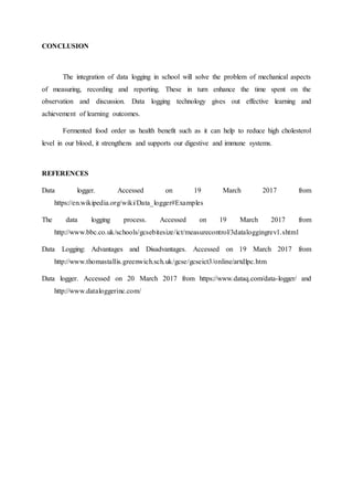 CONCLUSION
The integration of data logging in school will solve the problem of mechanical aspects
of measuring, recording and reporting. These in turn enhance the time spent on the
observation and discussion. Data logging technology gives out effective learning and
achievement of learning outcomes.
Fermented food order us health benefit such as it can help to reduce high cholesterol
level in our blood, it strengthens and supports our digestive and immune systems.
REFERENCES
Data logger. Accessed on 19 March 2017 from
https://en.wikipedia.org/wiki/Data_logger#Examples
The data logging process. Accessed on 19 March 2017 from
http://www.bbc.co.uk/schools/gcsebitesize/ict/measurecontrol/3dataloggingrev1.shtml
Data Logging: Advantages and Disadvantages. Accessed on 19 March 2017 from
http://www.thomastallis.greenwich.sch.uk/gcse/gcseict3/online/artdlpc.htm
Data logger. Accessed on 20 March 2017 from https://www.dataq.com/data-logger/ and
http://www.dataloggerinc.com/
 