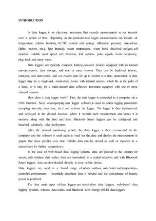 INTRODUCTION
A data logger, is an electronic instrument that records measurements at set intervals
over a period of time. Depending on the particular data logger, measurements can include: air
temperature, relative humidity, AC/DC current and voltage, differential pressure, time-of-use
(lights, motors, etc.), light intensity, water temperature, water level, dissolved oxygen, soil
moisture, rainfall, wind speed and direction, leaf wetness, pulse signals, room occupancy,
plug load, and many more.
Data loggers are typically compact, battery-powered devices equipped with an internal
microprocessor, data storage, and one or more sensors. They can be deployed indoors,
outdoors, and underwater, and can record data for up to months at a time, unattended. A data
logger may be a single-unit, stand-alone device with internal sensors, which fits in the palm of
a hand, or it may be a multi-channel data collection instrument equipped with one or more
external sensors.
How does a data logger work?. First, the data logger is connected to a computer via a
USB interface. Next, accompanying data logger software is used to select logging parameters
(sampling intervals, start time, etc.) and activate the logger. The logger is then disconnected
and deployed in the desired location, where it records each measurement and stores it in
memory along with the time and date. Bluetooth Smart loggers can be configured and
launched wirelessly, after deployment.
After the desired monitoring period, the data logger is then reconnected to the
computer and the software is used again to read out the data and display the measurements in
graphs that show profiles over time. Tabular data can be viewed as well, or exported to a
spreadsheet for further manipulation.
In the case of web-based data logging systems, data are pushed to the Internet for
access; with wireless data nodes, data are transmitted to a central receiver; and with Bluetooth
Smart loggers, data are downloaded directly to your mobile device.
Data loggers are used in a broad range of indoor, outdoor, underwater and temperature-
controlled environments – essentially anywhere data is needed and the convenience of battery
power is preferred.
The four main types of data loggers are: stand-alone data loggers, web-based data
logging systems, wireless data nodes, and Bluetooth Low Energy (BLE) data loggers.
 