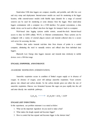 Stand-alone USB data loggers are compact, reusable, and portable, and offer low cost
and easy setup and deployment. Internal-sensor models are used for monitoring at the logger
location, while external-sensor models (with flexible input channels for a range of external
sensors) can be used for monitoring at some distance from the logger. Most stand-alone
loggers communicate with a computer via a USB interface. For greater convenience, a data
shuttle device can be used to offload data from the logger for transport back to a computer.
Web-based data logging systems enable remote, around-the-clock Internet-based
access to data via GSM cellular, WI-FI, or Ethernet communications. These systems can be
configured with a variety of external plug-in sensors and transmit collected data to a secure
web server for accessing the data.
Wireless data nodes transmit real-time data from dozens of points to a central
computer, eliminating the need to manually retrieve and offload data from individual data
loggers.
Bluetooth Low Energy data loggers measure and transmit data wirelessly to mobile
devices over a 100-foot range
ENGAGE, EMPOWER, AND ENHANCE
ANAEROBIC RESPIRATION (FERMENTATION)
Anaerobic respiration occurs in condition of limited oxygen supply or in absence of
oxygen. In absence of oxygen, yeast will undergo anaerobic respiration. Yeast converts
glucose into ethanol and carbon dioxide. So the carbon dioxide given out reflect the rate of
anaerobic respiration. Glucose was fermented because this sugar can pass rapidly into the cell
and enter directly into metabolic pathways.
𝐶6 𝐻12 𝑂6 2𝐶2 𝐻5 𝑂𝐻 + 2𝐶𝑂2 + 2ATP
ENGAGE (SET INDUCTION)
In this experiment, our problem statement is as stated as below:
1. What are the important ingredient do you need to make a bun?
2. What makes the dough expand and becomes bigger?
3. How to control the bun expand and becomes bigger in the shortest time?
 