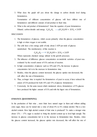 3. What does the graph tell you about the change in carbon dioxide level during
fermentation.
Fermentation of different concentration of glucose will have differet rate of
fermentation and different amount of end product in fixed time.
4. What is the end product of fermentation? State the equation of yeast fermentation.
Ethanol, carbon dioxide and energy. 𝐶6 𝐻12 𝑂6 2𝐶2 𝐻5 𝑂𝐻 + 2𝐶𝑂2 + 2ATP
DISCUSSION
1. The fermentation of glucose, which occurs primarily when the glucose concentration
is high or when oxygen is not avaible.
2. The cells have a low energy yield of only about 2 ATP per mole of glucose
metabolized. The stoichiometry of this reaction is
𝐶6 𝐻12 𝑂6 2𝐶2 𝐻5 𝑂𝐻 + 2𝐶𝑂2 + 2ATP
Where represents chemical energy utilized in the growth processes.
3. The influence of difference glucose concentration on metabolic activities of yeast was
evaluated by the overall amout of CO2 and rate of reaction.
4. In high concentration of glucose such as 10% and 15%, the increase in glucose
concentration led to in the oncrease in fermentation time.
5. Besides, when the glucose content increased, the glucose uptake rate decreased, this
will affect the rate of fermentation.
6. Thus, as longer time is required foe fermentation of yeast to occur, it have reduced the
amout of CO2 produced for both 10% and 15% of glucose fermentation.
7. Conversely, for the same reason which mentioned above, fermentation of 5% glucose
have produced the higher amount of CO2 and with the higest rate of fermentation.
ENHANCE (QUESTIONING)
In the production of ftuit wine , most fruits have natural sugar in them and without adding
extra sugar, these can be turned into a wine of about 4% to 6% volume alcohol. This is a low
alcohol content. How high alcohol content of fruit wine is produced? To make a stronger wine
about 12% - 17% sugar is needed to bring the alcohol content up to level high enough. The
increase in glucose concentration led to in the increase in fermentation time. Besides, when
the glucose content increased, the glucose uptake rate decreased, this will affect the rate of
 