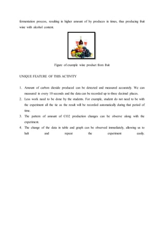 fermentation process, resulting in higher amount of by produces in times, thus producing fruit
wine with alcohol content.
Figure of example wine product from fruit
UNIQUE FEATURE OF THIS ACTIVITY
1. Amount of carbon dioxide produced can be detected and measured accurately. We can
measured in every 10 seconds and the data can be recorded up to three decimal places.
2. Less work need to be done by the students. For example, student do not need to be with
the experiment all the tie as the result will be recorded automatically during that period of
time.
3. The pattern of amount of CO2 production changes can be observe along with the
experiment.
4. The change of the data in table and graph can be observed immediately, allowing us to
halt and repeat the experiment easily.
 