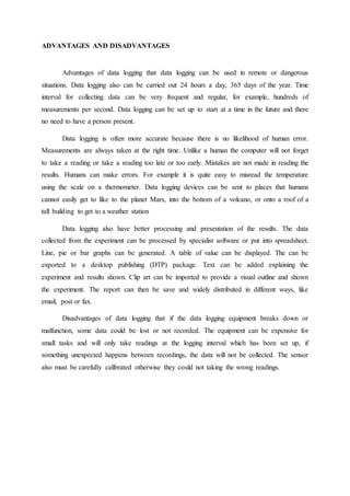 ADVANTAGES AND DISADVANTAGES
Advantages of data logging that data logging can be used in remote or dangerous
situations. Data logging also can be carried out 24 hours a day, 365 days of the year. Time
interval for collecting data can be very frequent and regular, for example, hundreds of
measurements per second. Data logging can be set up to start at a time in the future and there
no need to have a person present.
Data logging is often more accurate because there is no likelihood of human error.
Measurements are always taken at the right time. Unlike a human the computer will not forget
to take a reading or take a reading too late or too early. Mistakes are not made in reading the
results. Humans can make errors. For example it is quite easy to misread the temperature
using the scale on a thermometer. Data logging devices can be sent to places that humans
cannot easily get to like to the planet Mars, into the bottom of a volcano, or onto a roof of a
tall building to get to a weather station
Data logging also have better processing and presentation of the results. The data
collected from the experiment can be processed by specialist software or put into spreadsheet.
Line, pie or bar graphs can be generated. A table of value can be displayed. The can be
exported to a desktop publishing (DTP) package. Text can be added explaining the
experiment and results shown. Clip art can be imported to provide a visual outline and shown
the experiment. The report can then be save and widely distributed in different ways, like
email, post or fax.
Disadvantages of data logging that if the data logging equipment breaks down or
malfunction, some data could be lost or not recorded. The equipment can be expensive for
small tasks and will only take readings at the logging interval which has been set up, if
something unexpected happens between recordings, the data will not be collected. The sensor
also must be carefully calibrated otherwise they could not taking the wrong readings.
 