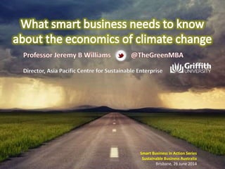 Smart Business in Action Series
Sustainable Business Australia
Brisbane, 26 June 2014
Professor Jeremy B Williams
Director, Asia Pacific Centre for Sustainable Enterprise
@TheGreenMBA
 