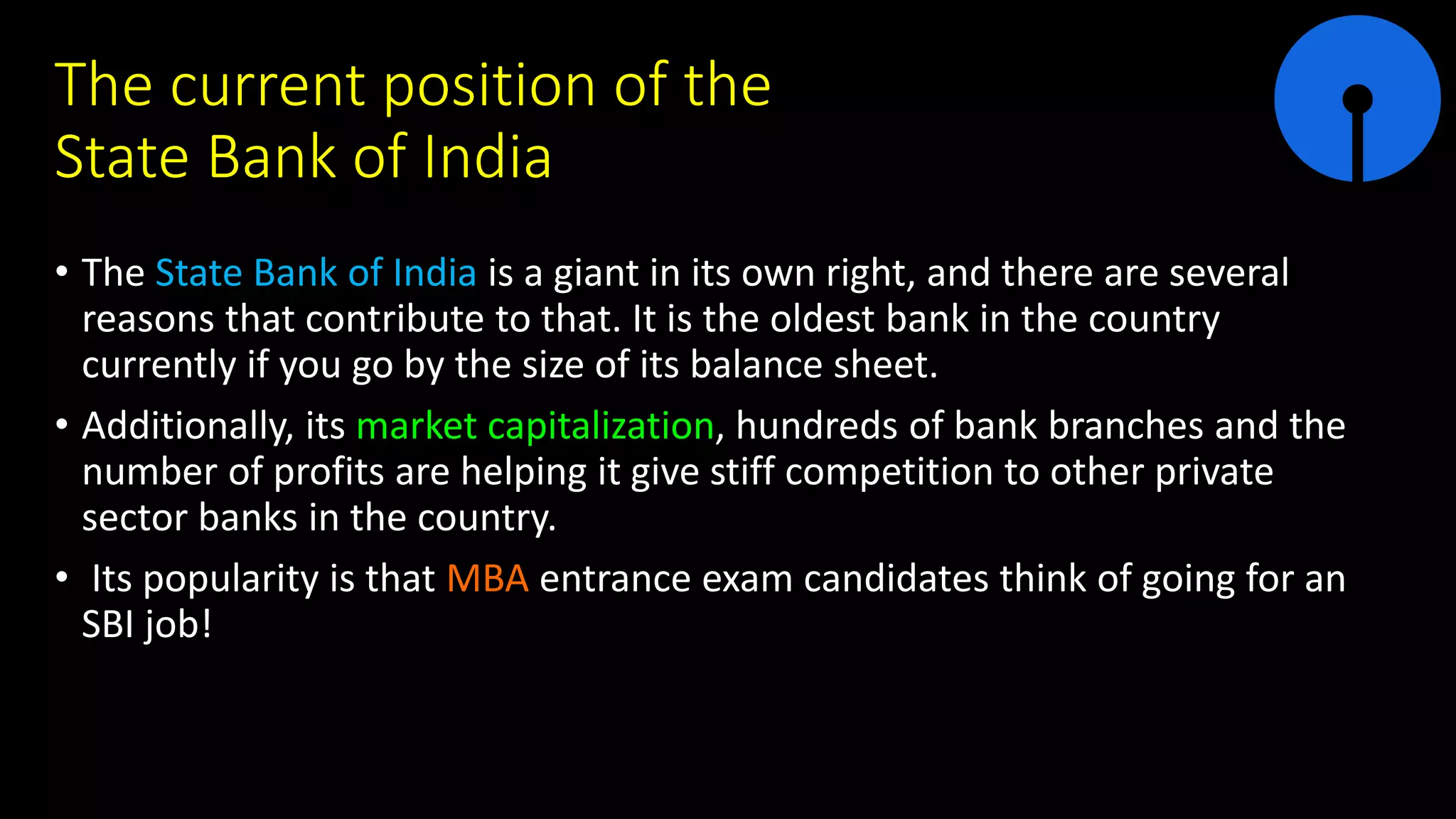 The current position of the
State Bank of India
• The State Bank of India is a giant in its own right, and there are several
reasons that contribute to that. It is the oldest bank in the country
currently if you go by the size of its balance sheet.
• Additionally, its market capitalization, hundreds of bank branches and the
number of profits are helping it give stiff competition to other private
sector banks in the country.
• Its popularity is that MBA entrance exam candidates think of going for an
SBI job!
 