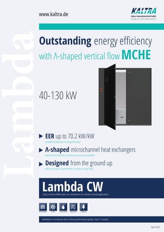 LambdaOutstanding energy eﬃciency
with Λ-shaped vertical ﬂow MCHE
EER up to 70.2 kW/kW
provides leadership in energy eﬃciency
Λ-shaped microchannel heat exchangers
with vertical ﬂuid ﬂow and ultra low pressure manifolds
Designed from the ground up
with focusing on requirements of mission-critical tasks
Lambda CWClose control chilled water air conditioners for mission-critical applications
Available in 4 enclosure sizes in three performance grades, total 12 models
www.kaltra.de Kaltra Innovativtechnik GmbH
Max-Reger-Str. 44 · 90571 Schwaig · Deutschland
MICROCHANNEL EC FANS FREECOOLINGCHILLED WATER DOWNFLOW
40-130 kW
April 2016
 