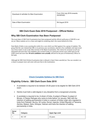 Download of call letter for Main Examination
From 23rd July 2018 onwards
(tentatively)
Date of Main Examination 5th August 2018
SBI Clerk Exam Date 2018 Postponed – Official Notice
Why SBI Clerk Examination Has Been Postponed
The exam dates of SBI Clerk Examination have been postponed and the official notification of SBI PO is not
out yet. Many students are in a chaos and might be wondering what’s the reason behind all of this.
State Bank of India is now awaiting the verdict for a case which was filed against it by a group of students. The
group filed the case claimed that SBI, in its previous year recruitment, selected a few candidates who had scored
very fewer marks in one or the other sections of the Mains Examination. The criteria for sectional cut-off was
eliminated and more than 150 candidates who scored 0 marks in a particular section were called upon for the
GDPI round and more than 50 such candidates were actually selected for the post of Probationary Officer in
the bank.
Although the SBI Clerk Prelims Examination date is delayed, it hasn’t been canceled yet. You can consider it as
a chance to prepare more and come with your best in the examination.
Take Free SBI Online Tests
Check Complete Syllabus for SBI Clerk
Eligibility Criteria : SBI Clerk Exam Date 2018
 A candidate is required to be between 20-28 years to be eligible for SBI Clerk 2018
exam.
 He/she must hold a valid degree in any discipline from a recognized university.
 A candidate is required to be; A citizen of India, A subject of Nepal, A subject of
Bhutan, A Tibetan Refugee who came to India before 1st January 1962 with the
intention of settling permanently in India or a person of Indian origin who migrated to
India from Pakistan, Burma, Sri Lanka, Kenya, Uganda, United Republic of Tanzania,
Zambia, Malawi, Zaire, Ethiopia, Vietnam and have the intention of settling
permanently in India.
Serial
No. Category Upper Age Limit
1 SC / ST 33 years
 