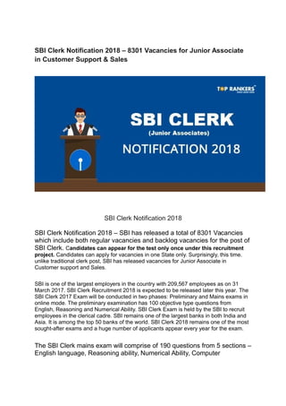 SBI Clerk Notification 2018 – 8301 Vacancies for Junior Associate
in Customer Support & Sales
SBI Clerk Notification 2018
SBI Clerk Notification 2018 – SBI has released a total of 8301 Vacancies
which include both regular vacancies and backlog vacancies for the post of
SBI Clerk. Candidates can appear for the test only once under this recruitment
project. Candidates can apply for vacancies in one State only. Surprisingly, this time.
unlike traditional clerk post, SBI has released vacancies for Junior Associate in
Customer support and Sales.
SBI is one of the largest employers in the country with 209,567 employees as on 31
March 2017. SBI Clerk Recruitment 2018 is expected to be released later this year. The
SBI Clerk 2017 Exam will be conducted in two phases: Preliminary and Mains exams in
online mode. The preliminary examination has 100 objective type questions from
English, Reasoning and Numerical Ability. SBI Clerk Exam is held by the SBI to recruit
employees in the clerical cadre. SBI remains one of the largest banks in both India and
Asia. It is among the top 50 banks of the world. SBI Clerk 2018 remains one of the most
sought-after exams and a huge number of applicants appear every year for the exam.
The SBI Clerk mains exam will comprise of 190 questions from 5 sections –
English language, Reasoning ability, Numerical Ability, Computer
 