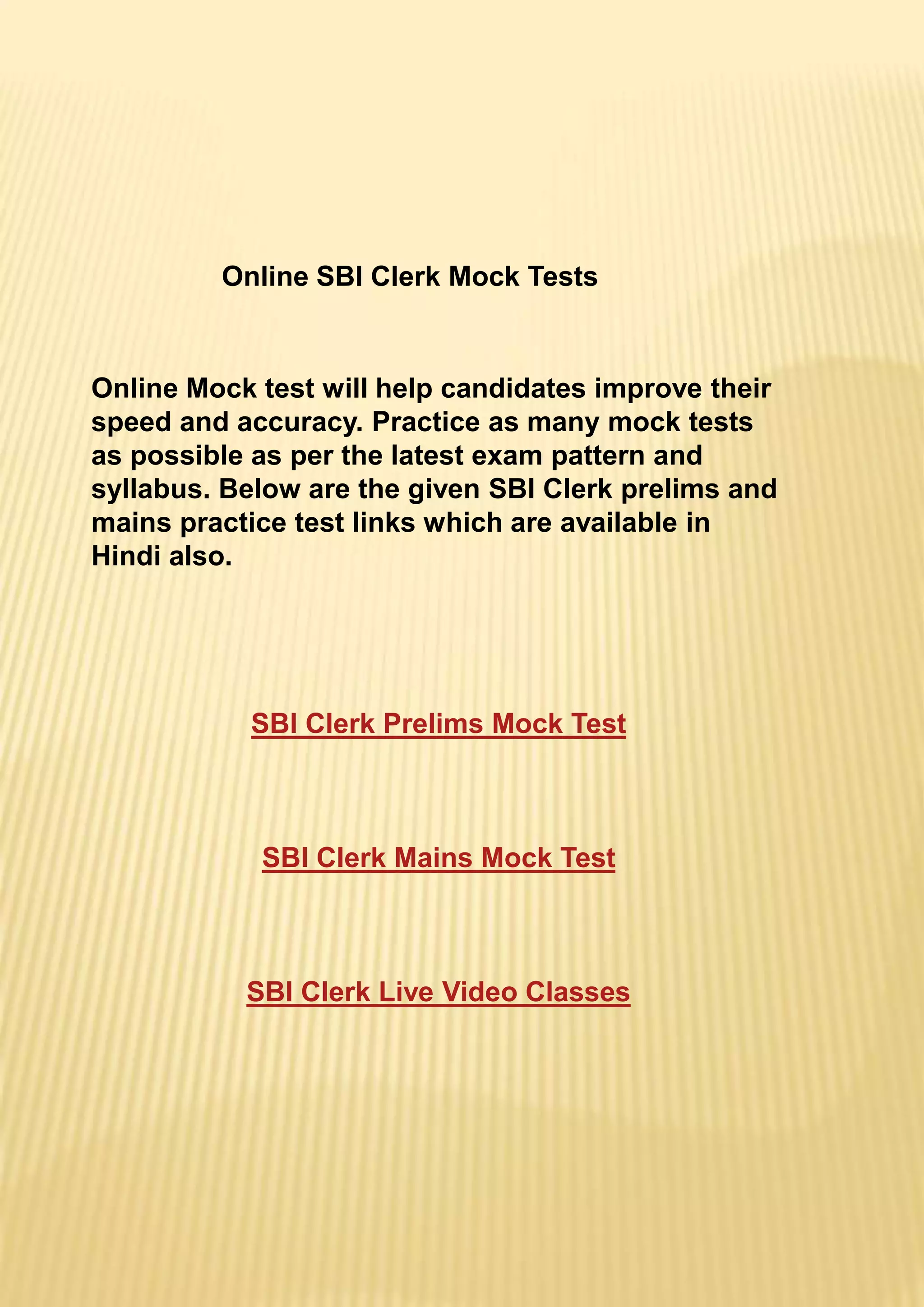Online SBI Clerk Mock Tests
Online Mock test will help candidates improve their
speed and accuracy. Practice as many mock tests
as possible as per the latest exam pattern and
syllabus. Below are the given SBI Clerk prelims and
mains practice test links which are available in
Hindi also.
SBI Clerk Prelims Mock Test
SBI Clerk Mains Mock Test
SBI Clerk Live Video Classes
 