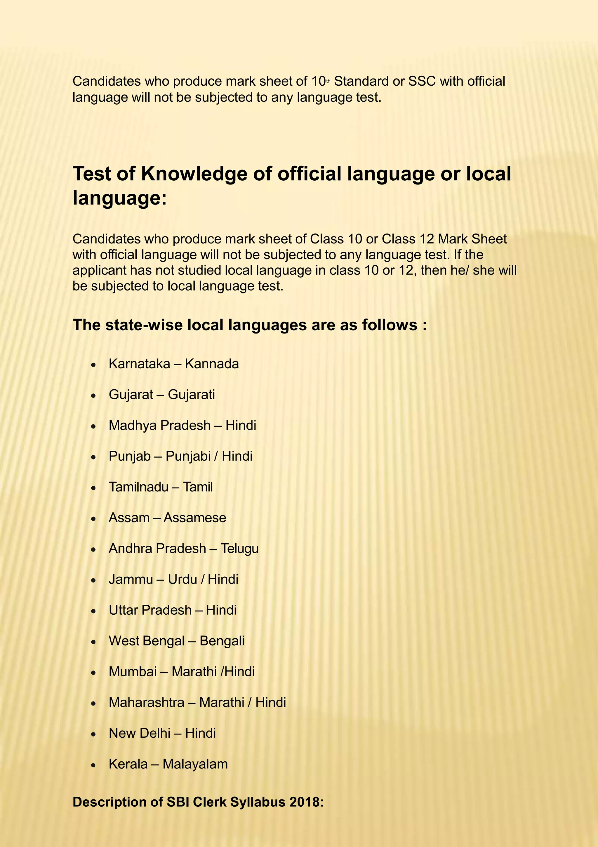 Candidates who produce mark sheet of 10th
Standard or SSC with official
language will not be subjected to any language test.
Test of Knowledge of official language or local
language:
Candidates who produce mark sheet of Class 10 or Class 12 Mark Sheet
with official language will not be subjected to any language test. If the
applicant has not studied local language in class 10 or 12, then he/ she will
be subjected to local language test.
The state-wise local languages are as follows :
 Karnataka – Kannada
 Gujarat – Gujarati
 Madhya Pradesh – Hindi
 Punjab – Punjabi / Hindi
 Tamilnadu – Tamil
 Assam – Assamese
 Andhra Pradesh – Telugu
 Jammu – Urdu / Hindi
 Uttar Pradesh – Hindi
 West Bengal – Bengali
 Mumbai – Marathi /Hindi
 Maharashtra – Marathi / Hindi
 New Delhi – Hindi
 Kerala – Malayalam
Description of SBI Clerk Syllabus 2018:
 