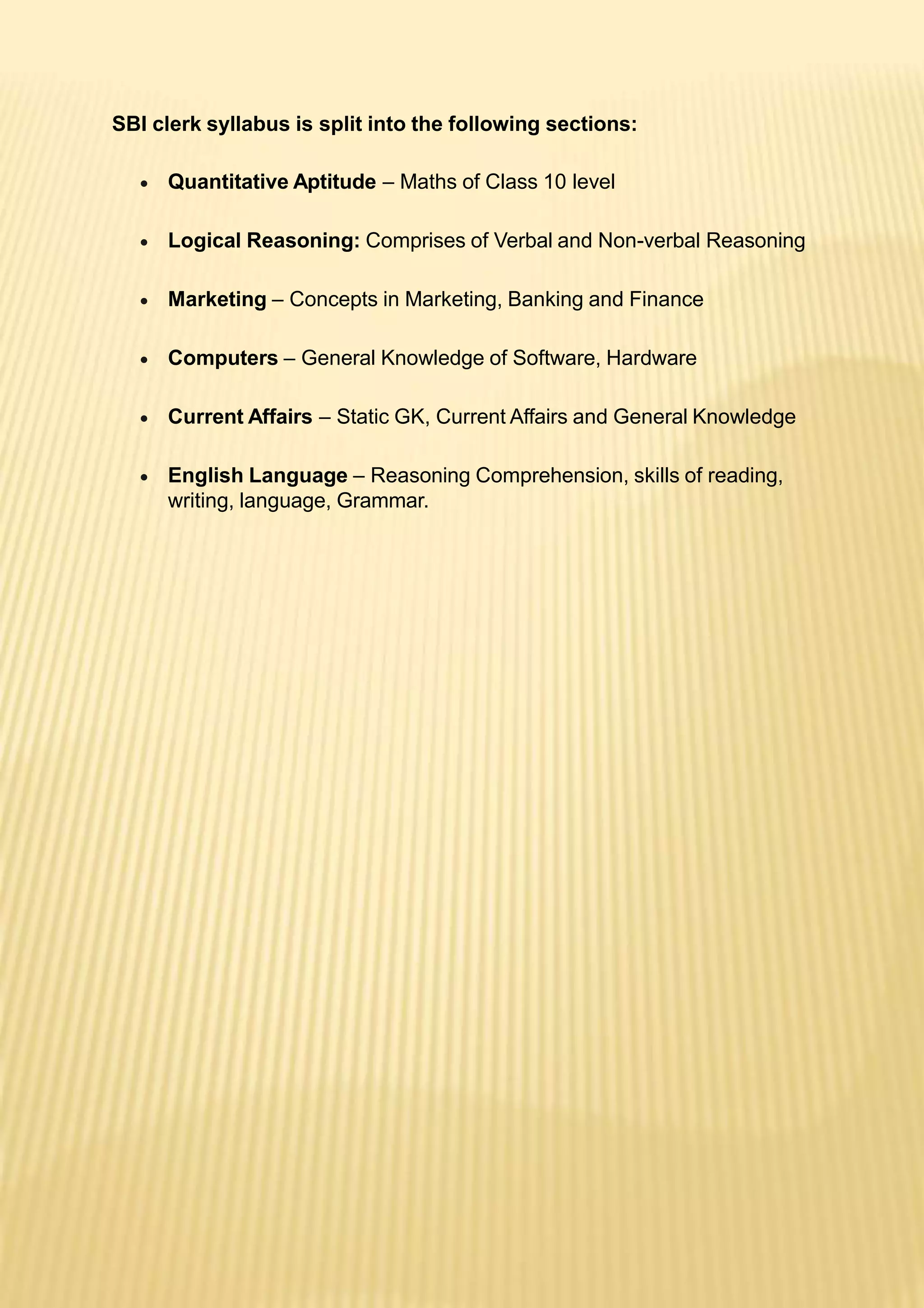 SBI clerk syllabus is split into the following sections:
 Quantitative Aptitude – Maths of Class 10 level
 Logical Reasoning: Comprises of Verbal and Non-verbal Reasoning
 Marketing – Concepts in Marketing, Banking and Finance
 Computers – General Knowledge of Software, Hardware
 Current Affairs – Static GK, Current Affairs and General Knowledge
 English Language – Reasoning Comprehension, skills of reading,
writing, language, Grammar.
 