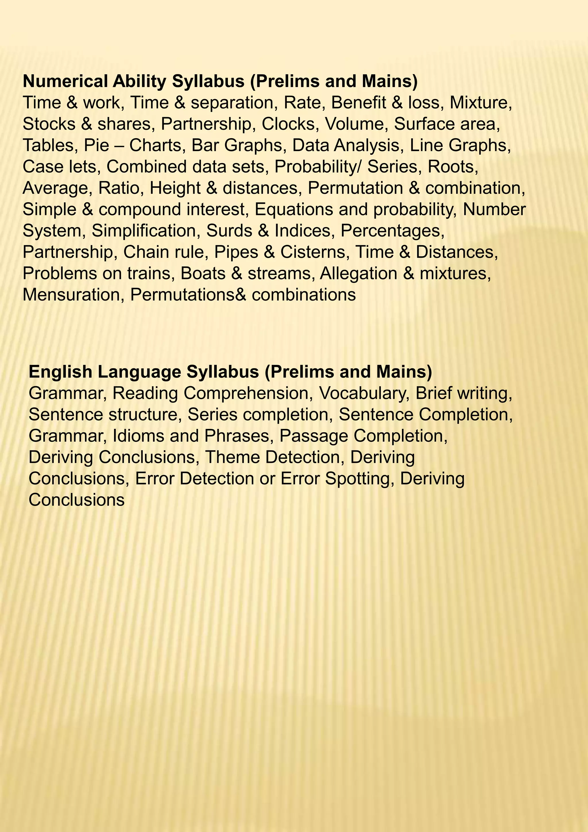 Numerical Ability Syllabus (Prelims and Mains)
Time & work, Time & separation, Rate, Benefit & loss, Mixture,
Stocks & shares, Partnership, Clocks, Volume, Surface area,
Tables, Pie – Charts, Bar Graphs, Data Analysis, Line Graphs,
Case lets, Combined data sets, Probability/ Series, Roots,
Average, Ratio, Height & distances, Permutation & combination,
Simple & compound interest, Equations and probability, Number
System, Simplification, Surds & Indices, Percentages,
Partnership, Chain rule, Pipes & Cisterns, Time & Distances,
Problems on trains, Boats & streams, Allegation & mixtures,
Mensuration, Permutations& combinations
English Language Syllabus (Prelims and Mains)
Grammar, Reading Comprehension, Vocabulary, Brief writing,
Sentence structure, Series completion, Sentence Completion,
Grammar, Idioms and Phrases, Passage Completion,
Deriving Conclusions, Theme Detection, Deriving
Conclusions, Error Detection or Error Spotting, Deriving
Conclusions
 