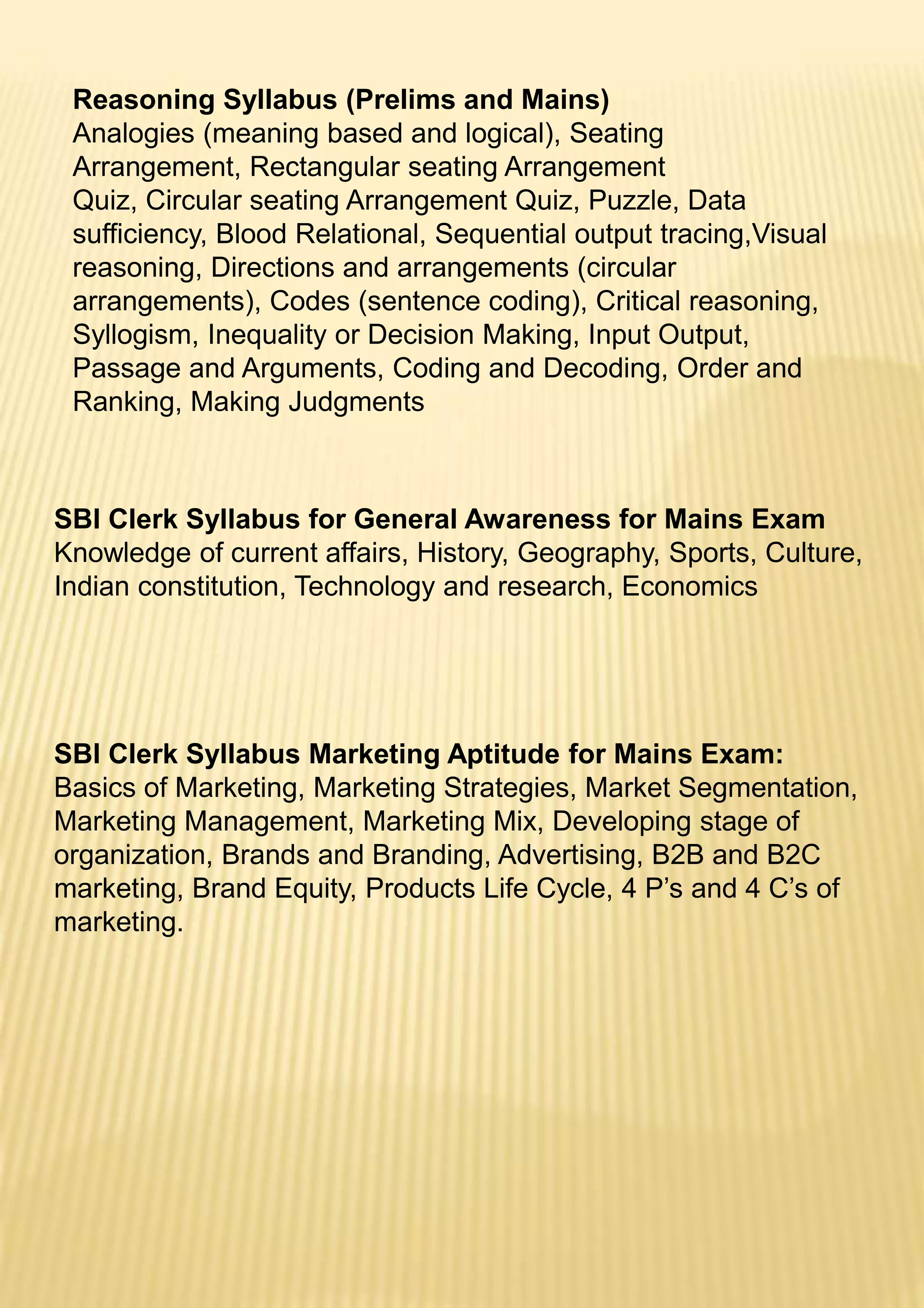 Reasoning Syllabus (Prelims and Mains)
Analogies (meaning based and logical), Seating
Arrangement, Rectangular seating Arrangement
Quiz, Circular seating Arrangement Quiz, Puzzle, Data
sufficiency, Blood Relational, Sequential output tracing,Visual
reasoning, Directions and arrangements (circular
arrangements), Codes (sentence coding), Critical reasoning,
Syllogism, Inequality or Decision Making, Input Output,
Passage and Arguments, Coding and Decoding, Order and
Ranking, Making Judgments
SBI Clerk Syllabus for General Awareness for Mains Exam
Knowledge of current affairs, History, Geography, Sports, Culture,
Indian constitution, Technology and research, Economics
SBI Clerk Syllabus Marketing Aptitude for Mains Exam:
Basics of Marketing, Marketing Strategies, Market Segmentation,
Marketing Management, Marketing Mix, Developing stage of
organization, Brands and Branding, Advertising, B2B and B2C
marketing, Brand Equity, Products Life Cycle, 4 P’s and 4 C’s of
marketing.
 