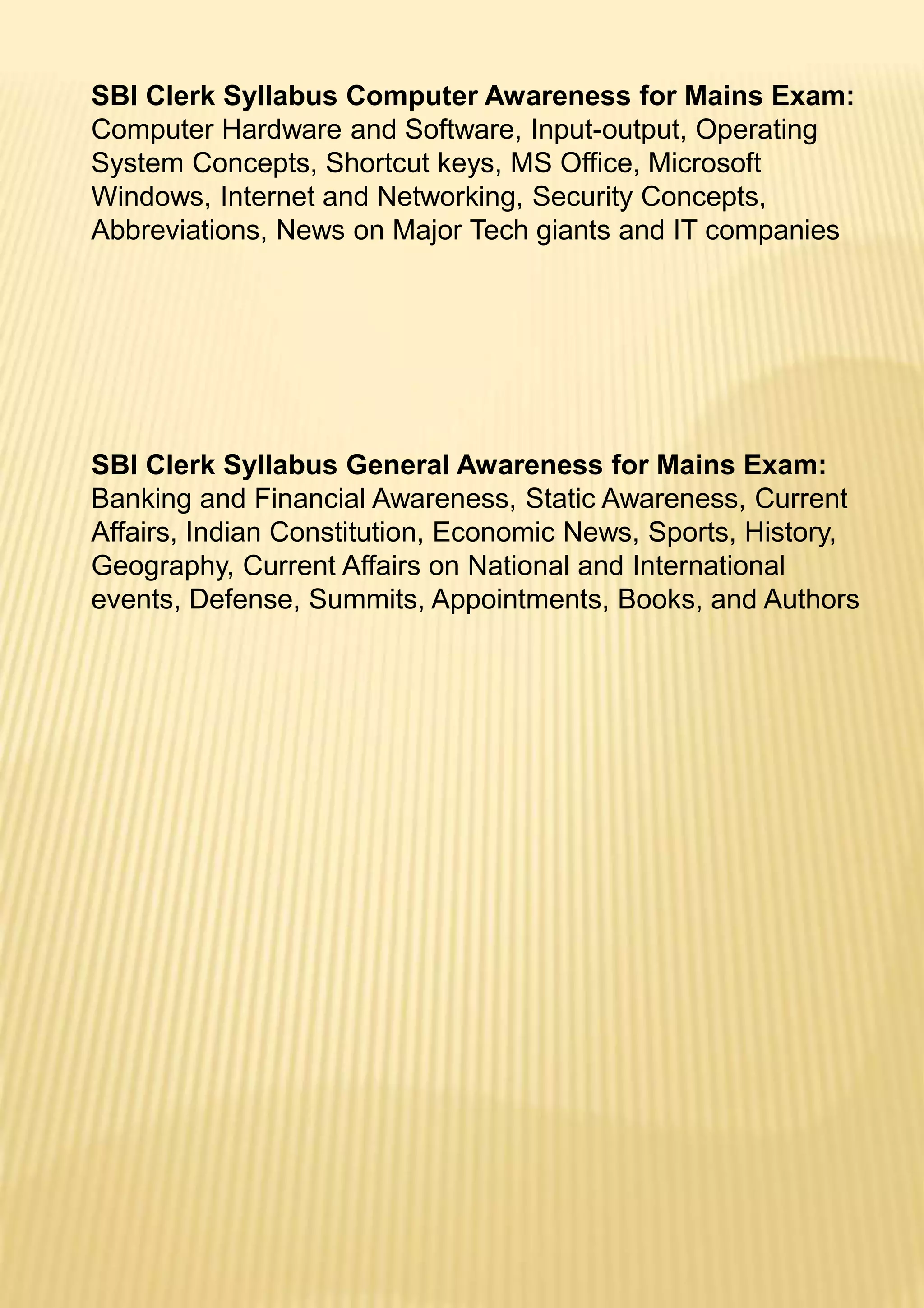 SBI Clerk Syllabus Computer Awareness for Mains Exam:
Computer Hardware and Software, Input-output, Operating
System Concepts, Shortcut keys, MS Office, Microsoft
Windows, Internet and Networking, Security Concepts,
Abbreviations, News on Major Tech giants and IT companies
SBI Clerk Syllabus General Awareness for Mains Exam:
Banking and Financial Awareness, Static Awareness, Current
Affairs, Indian Constitution, Economic News, Sports, History,
Geography, Current Affairs on National and International
events, Defense, Summits, Appointments, Books, and Authors
 