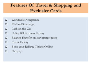 Features Of Travel & Shopping and
Exclusive Cards
 Worldwide Acceptance
 0% Fuel Surcharge
 Cash on the Go
 Utility Bill Payment Facility
 Balance Transfer on low interest rates
 Credit Facility
 Book your Railway Tickets Online
 Flexipay
 