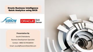 Oracle Business Intelligence
Quick Analytics using BICS
Presentation By
Souvik Chakraborty
Business Development Specialist
Contact: +8802 01744160554
Email: souvik@fusioninfotechltd.com
 