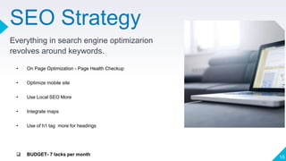 SEO Strategy
Everything in search engine optimizarion
revolves around keywords.
15
• On Page Optimization - Page Health Checkup
• Optimize mobile site
• Use Local SEO More
• Integrate maps
• Use of h1 tag more for headings
 BUDGET- 7 lacks per month
 