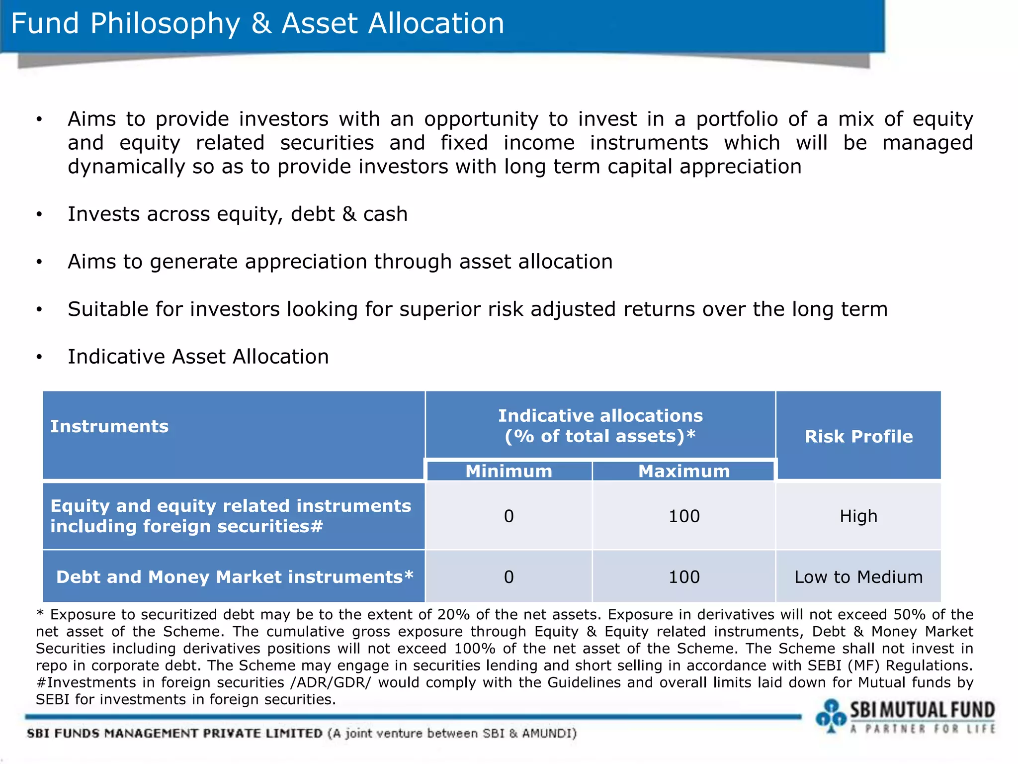 Fund Philosophy & Asset Allocation
• Aims to provide investors with an opportunity to invest in a portfolio of a mix of equity
and equity related securities and fixed income instruments which will be managed
dynamically so as to provide investors with long term capital appreciation
• Invests across equity, debt & cash
• Aims to generate appreciation through asset allocation
• Suitable for investors looking for superior risk adjusted returns over the long term
• Indicative Asset Allocation
* Exposure to securitized debt may be to the extent of 20% of the net assets. Exposure in derivatives will not exceed 50% of the
net asset of the Scheme. The cumulative gross exposure through Equity & Equity related instruments, Debt & Money Market
Securities including derivatives positions will not exceed 100% of the net asset of the Scheme. The Scheme shall not invest in
repo in corporate debt. The Scheme may engage in securities lending and short selling in accordance with SEBI (MF) Regulations.
#Investments in foreign securities /ADR/GDR/ would comply with the Guidelines and overall limits laid down for Mutual funds by
SEBI for investments in foreign securities.
Instruments
Indicative allocations
(% of total assets)* Risk Profile
Minimum Maximum
Equity and equity related instruments
including foreign securities#
0 100 High
Debt and Money Market instruments* 0 100 Low to Medium
 