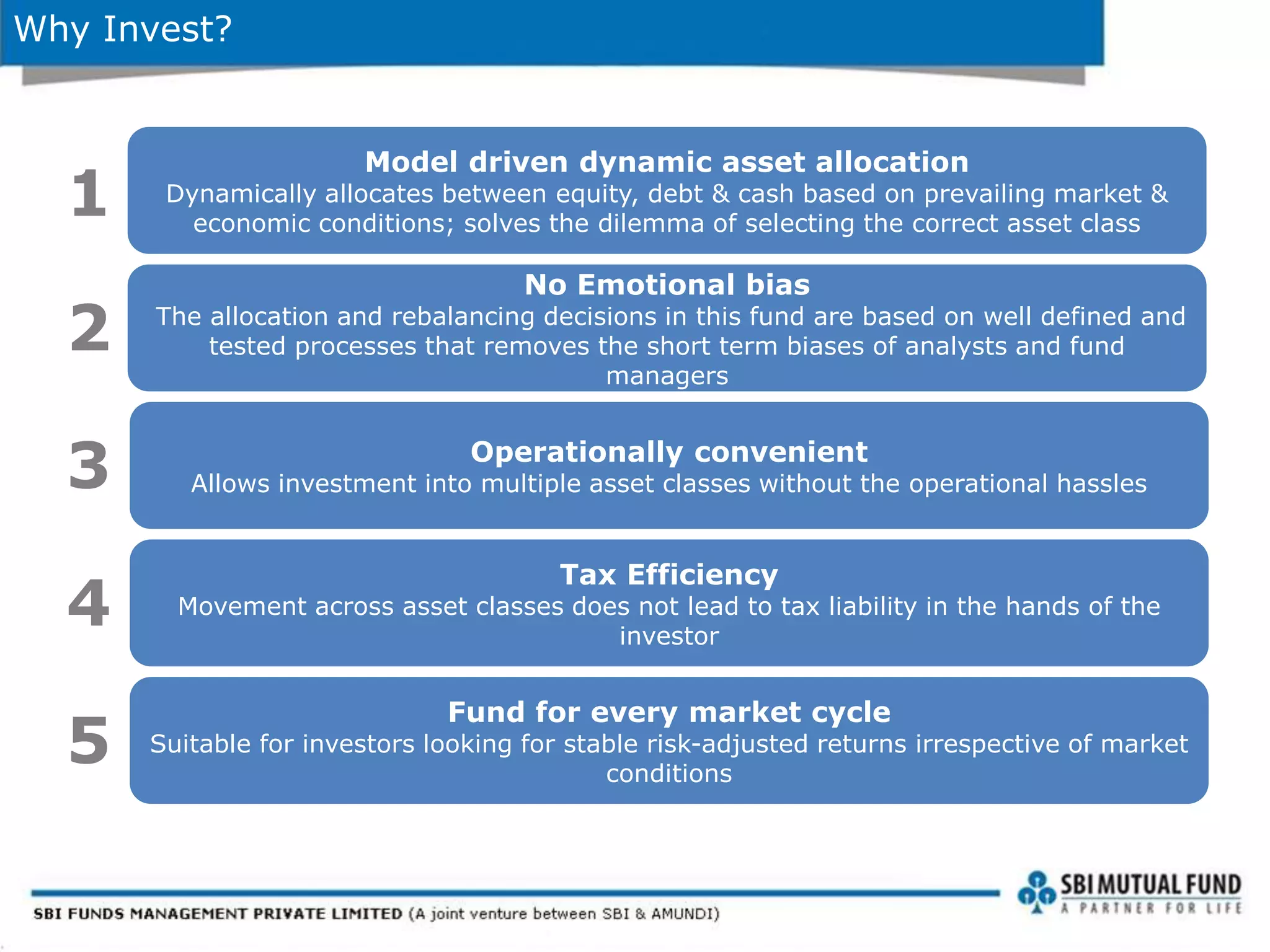 Why Invest?
Model driven dynamic asset allocation
Dynamically allocates between equity, debt & cash based on prevailing market &
economic conditions; solves the dilemma of selecting the correct asset class
No Emotional bias
The allocation and rebalancing decisions in this fund are based on well defined and
tested processes that removes the short term biases of analysts and fund
managers
1
2
Operationally convenient
Allows investment into multiple asset classes without the operational hassles3
Tax Efficiency
Movement across asset classes does not lead to tax liability in the hands of the
investor
4
Fund for every market cycle
Suitable for investors looking for stable risk-adjusted returns irrespective of market
conditions
5
 