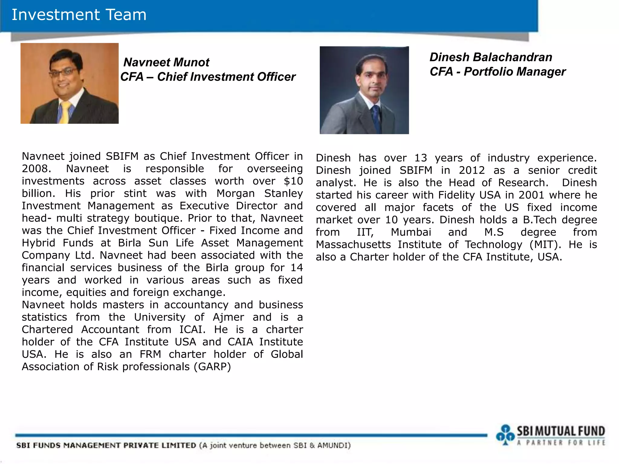 Investment Team
Navneet joined SBIFM as Chief Investment Officer in
2008. Navneet is responsible for overseeing
investments across asset classes worth over $10
billion. His prior stint was with Morgan Stanley
Investment Management as Executive Director and
head- multi strategy boutique. Prior to that, Navneet
was the Chief Investment Officer - Fixed Income and
Hybrid Funds at Birla Sun Life Asset Management
Company Ltd. Navneet had been associated with the
financial services business of the Birla group for 14
years and worked in various areas such as fixed
income, equities and foreign exchange.
Navneet holds masters in accountancy and business
statistics from the University of Ajmer and is a
Chartered Accountant from ICAI. He is a charter
holder of the CFA Institute USA and CAIA Institute
USA. He is also an FRM charter holder of Global
Association of Risk professionals (GARP)
Navneet Munot
CFA – Chief Investment Officer
Dinesh has over 13 years of industry experience.
Dinesh joined SBIFM in 2012 as a senior credit
analyst. He is also the Head of Research. Dinesh
started his career with Fidelity USA in 2001 where he
covered all major facets of the US fixed income
market over 10 years. Dinesh holds a B.Tech degree
from IIT, Mumbai and M.S degree from
Massachusetts Institute of Technology (MIT). He is
also a Charter holder of the CFA Institute, USA.
Dinesh Balachandran
CFA - Portfolio Manager
 