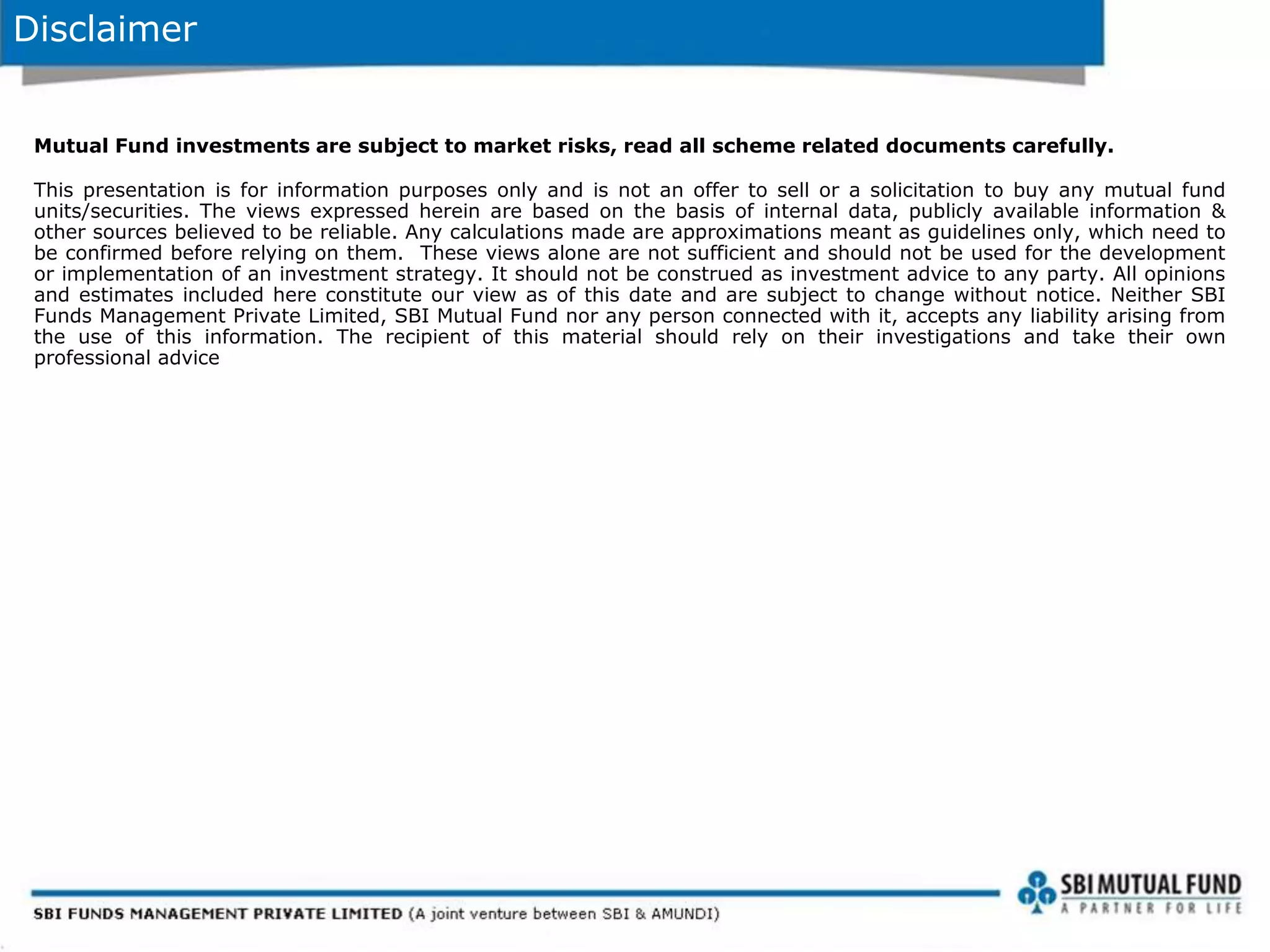 Disclaimer
Mutual Fund investments are subject to market risks, read all scheme related documents carefully.
This presentation is for information purposes only and is not an offer to sell or a solicitation to buy any mutual fund
units/securities. The views expressed herein are based on the basis of internal data, publicly available information &
other sources believed to be reliable. Any calculations made are approximations meant as guidelines only, which need to
be confirmed before relying on them. These views alone are not sufficient and should not be used for the development
or implementation of an investment strategy. It should not be construed as investment advice to any party. All opinions
and estimates included here constitute our view as of this date and are subject to change without notice. Neither SBI
Funds Management Private Limited, SBI Mutual Fund nor any person connected with it, accepts any liability arising from
the use of this information. The recipient of this material should rely on their investigations and take their own
professional advice
 