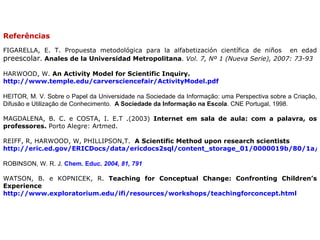 Referências  FIGARELLA, E. T.  Propuesta metodológica para la alfabetización científica de niños  en edad  preescolar .  Anales de la Universidad Metropolitana .  Vol. 7, Nº 1 (Nueva Serie), 2007: 73-93 HARWOOD, W.  An Activity Model for Scientific Inquiry.   http://www.temple.edu/carversciencefair/ActivityModel.pdf   HEITOR, M. V. Sobre o Papel da Universidade na Sociedade da Informação: uma Perspectiva sobre a Criação, Difusão e Utilização de Conhecimento.   A Sociedade da Informação na Escola . CNE Portugal, 1998. MAGDALENA, B. C. e COSTA, I. E.T .(2003)  Internet em sala de aula: com a palavra, os professores.  Porto Alegre: Artmed. REIFF,  R, HARWOOD, W, PHILLIPSON,T.  A Scientific Method upon research scientists  http://eric.ed.gov/ERICDocs/data/ericdocs2sql/content_storage_01/0000019b/80/1a/1e/bf.pdf ROBINSON, W. R. J.  Chem. Educ .  2004 ,  81, 791 WATSON, B. e KOPNICEK, R.  Teaching for Conceptual Change: Confronting Children’s Experience  http://www.exploratorium.edu/ifi/resources/workshops/teachingforconcept.html 