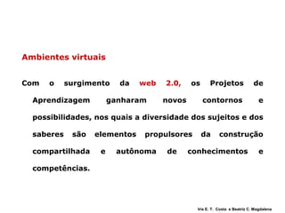 Ambientes virtuais Com o surgimento da  web 2.0,  os Projetos de Aprendizagem ganharam novos contornos e possibilidades, nos quais a diversidade dos sujeitos e dos saberes são elementos propulsores da construção compartilhada e autônoma de conhecimentos e competências.  Iris E. T.  Costa  e Beatriz C. Magdalena 