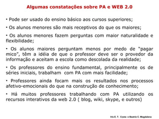 Algumas constatações sobre PA e WEB 2.0 Pode ser usado do ensino básico aos cursos superiores; Os alunos menores são mais receptivos do que os maiores; Os alunos menores fazem perguntas com maior naturalidade e flexibilidade; Os alunos maiores perguntam menos por medo de “pagar mico”, têm a idéia de que o professor deve ser o provedor da informação e aceitam a escola como descolada da realidade; Os professores do ensino fundamental, principalmente os de séries iniciais, trabalham  com PA com mais facilidade;  Professores ainda focam mais os resultados nos processos afetivo-emocionais do que na construção de conhecimento; Há muitos professores trabalhando com PA utilizando os recursos interativos da web 2.0 ( blog, wiki, skype, e outros) Iris E. T.  Costa  e Beatriz C. Magdalena 