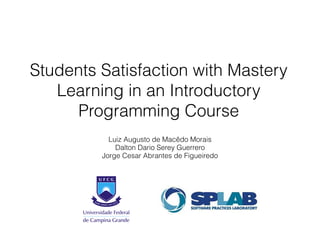 Students Satisfaction with Mastery 
Learning in an Introductory 
Programming Course 
Luiz Augusto de Macêdo Morais 
Dalton Dario Serey Guerrero 
Jorge Cesar Abrantes de Figueiredo 
 