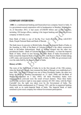    
  Page 1 
 
 
COMPANY OVERVIEW:­ 
(SBI) is a multinational banking and financialservices company based in India. It
is a government-owned corporation with its headquarters in Mumbai, Maharashtra.
As of December 2013, it had assets of US$388 billion and 17,000 branches,
including 190 foreign offices, making it the largest banking and financial services
company in India by assets.
State Bank of India is one of the Big Four banks of India, along with ICICI
Bank, Punjab National Bank and Bank of Baroda.
The bank traces its ancestry to British India, through the Imperial Bank of India, to
the founding in 1806 of the Bank of Calcutta, making it the oldest commercial
bank in the Indian Subcontinent. Bank of Madras merged into the other two
presidencies banks—Bank of Calcutta and Bank of Bombay—to form the Imperial
Bank of India, which in turn became the State Bank of India. Government of
India owned the Imperial Bank of India in 1955, with Reserve Bank of India taking
a 60% stake, and renamed it the State Bank of India. In 2008, the government took
over the stake held by the Reserve Bank of India.
History of SBI:-
The roots of the State Bank of India lie in the first decade of the 19th century,
when the Bank of Calcutta, later renamed the Bank of Bengal, was established on 2
June 1806. The Bank of Bengal was one of three Presidency banks, the other two
being the Bank of Bombay (incorporated on 15 April 1840) and the Bank of
Madras (incorporated on 1 July 1843). All three Presidency banks were
incorporated as joint and were the result of royal charters. These three banks
received the exclusive right to issue paper currency till 1861 when, with the Paper
Currency Act, the right was taken over by the Government of India. The
Presidency banks amalgamated on 27 January 1921, and the re-organized banking
entity took as its name Imperial Bank of India. The Imperial Bank of India
remained a joint stock company but without Government participation.
 