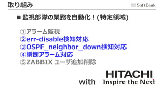 取り組み
■監視部隊の業務を自動化！(特定領域)
①アラーム監視
②err-disable検知対応
③OSPF_neighbor_down検知対応
④瞬断アラーム対応
⑤ZABBIX ユーザ追加削除
with
 