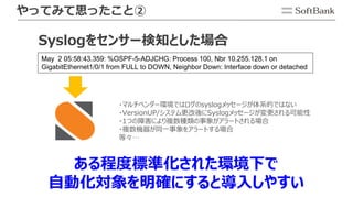 やってみて思ったこと②
ある程度標準化された環境下で
自動化対象を明確にすると導入しやすい
May 2 05:58:43.359: %OSPF-5-ADJCHG: Process 100, Nbr 10.255.128.1 on
GigabitEthernet1/0/1 from FULL to DOWN, Neighbor Down: Interface down or detached
・マルチベンダー環境ではログのsyslogメッセージが体系的ではない
・VersionUP/システム更改後にSyslogメッセージが変更される可能性
・1つの障害により複数種類の事象がアラートされる場合
・複数機器が同一事象をアラートする場合
等々…
Syslogをセンサー検知とした場合
 