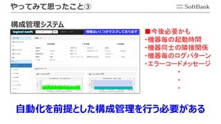 やってみて思ったこと③
■今後必要かも
・機器毎の起動時間
・機器同士の隣接関係
・機器毎のログパターン
・エラーコードメッセージ
・
・
・
自動化を前提とした構成管理を行う必要がある
構成管理システム
 
