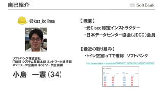 自己紹介
ソフトバンク株式会社
IT統括 システム基盤本部 ネットワーク統括部
ネットワーク企画部 ネットワーク企画課
小島 一憲(34)
【概要】
・元Cisco認定インストラクター
・日本データセンター協会（JDCC）会員
http://www.nikkei.com/article/DGXMZO13335610U7A220C1000000/
【最近の取り組み】
・トイレ空室ＩｏＴで確認 ソフトバンク
＠kaz_kojima
 