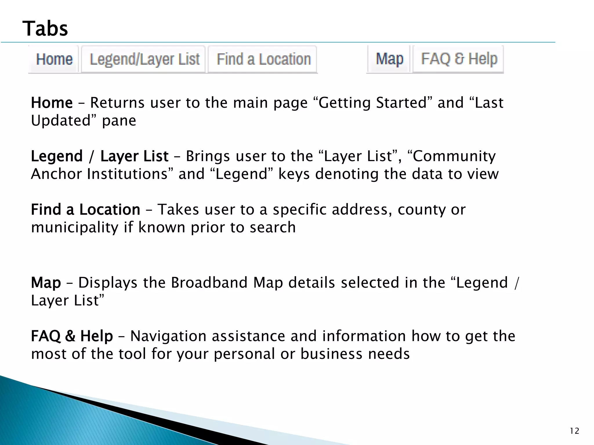 12
Home – Returns user to the main page “Getting Started” and “Last
Updated” pane
Legend / Layer List – Brings user to the “Layer List”, “Community
Anchor Institutions” and “Legend” keys denoting the data to view
Find a Location – Takes user to a specific address, county or
municipality if known prior to search
Map – Displays the Broadband Map details selected in the “Legend /
Layer List”
FAQ & Help – Navigation assistance and information how to get the
most of the tool for your personal or business needs
Tabs
 