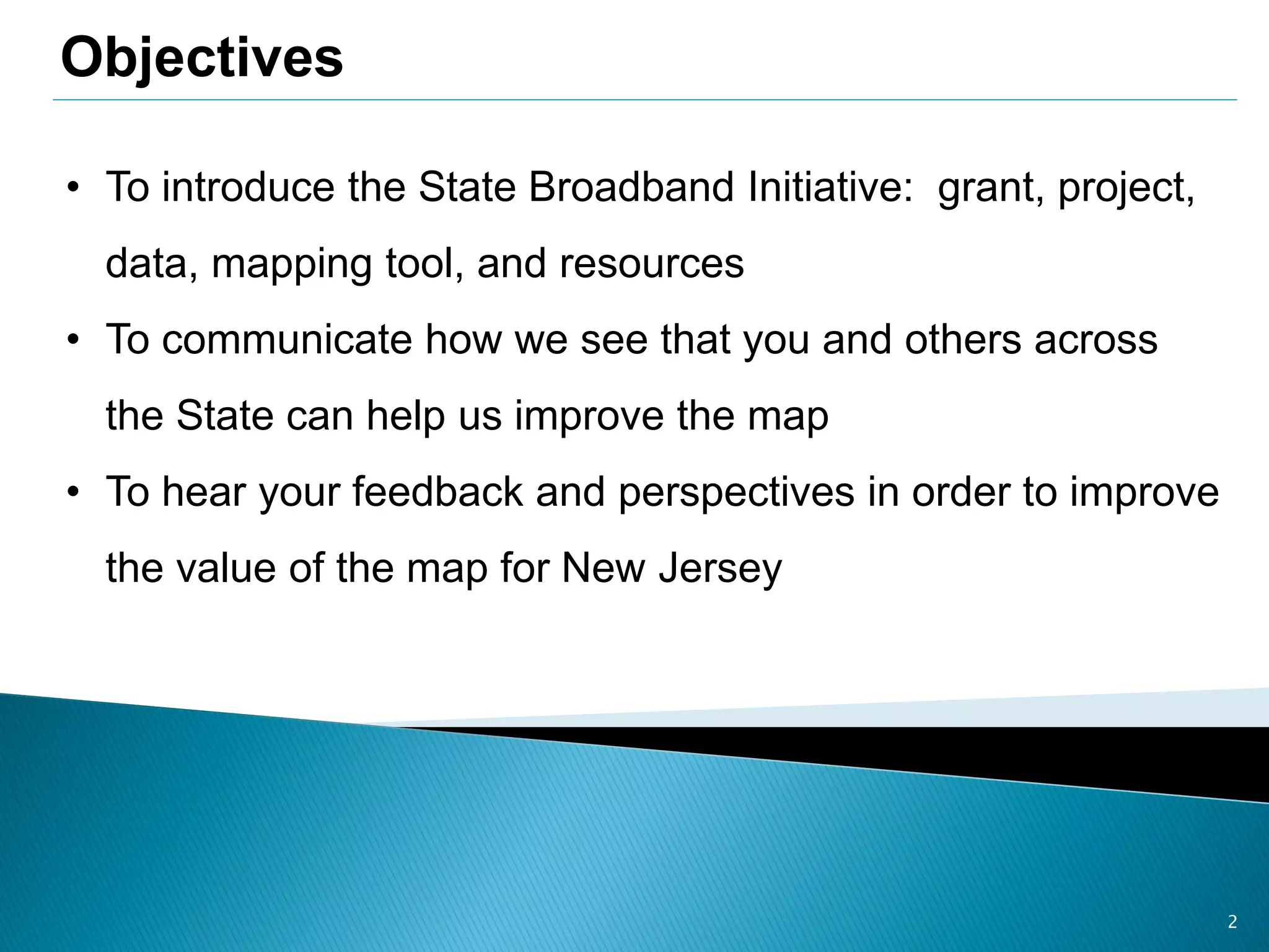 2
• To introduce the State Broadband Initiative: grant, project,
data, mapping tool, and resources
• To communicate how we see that you and others across
the State can help us improve the map
• To hear your feedback and perspectives in order to improve
the value of the map for New Jersey
Objectives
 