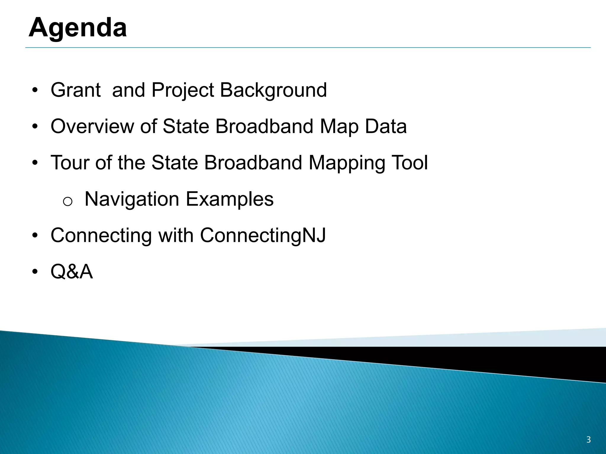 3
• Grant and Project Background
• Overview of State Broadband Map Data
• Tour of the State Broadband Mapping Tool
o Navigation Examples
• Connecting with ConnectingNJ
• Q&A
Agenda
 