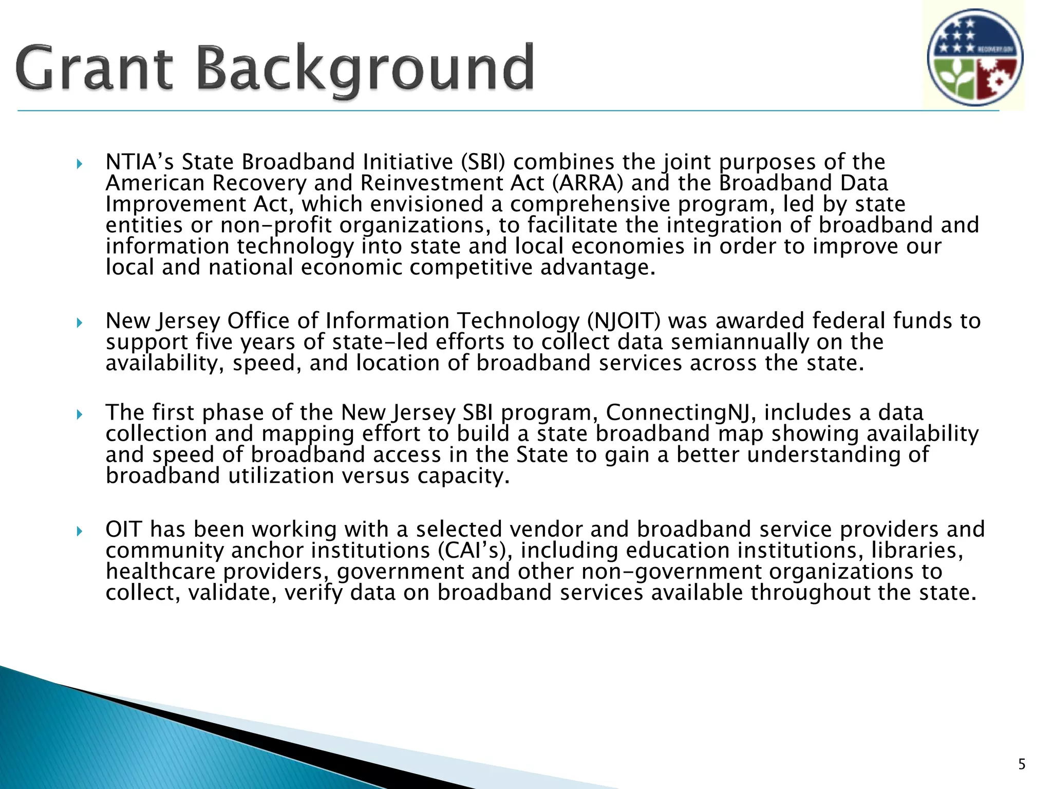  NTIA’s State Broadband Initiative (SBI) combines the joint purposes of the
American Recovery and Reinvestment Act (ARRA) and the Broadband Data
Improvement Act, which envisioned a comprehensive program, led by state
entities or non-profit organizations, to facilitate the integration of broadband and
information technology into state and local economies in order to improve our
local and national economic competitive advantage.
 New Jersey Office of Information Technology (NJOIT) was awarded federal funds to
support five years of state-led efforts to collect data semiannually on the
availability, speed, and location of broadband services across the state.
 The first phase of the New Jersey SBI program, ConnectingNJ, includes a data
collection and mapping effort to build a state broadband map showing availability
and speed of broadband access in the State to gain a better understanding of
broadband utilization versus capacity.
 OIT has been working with a selected vendor and broadband service providers and
community anchor institutions (CAI’s), including education institutions, libraries,
healthcare providers, government and other non-government organizations to
collect, validate, verify data on broadband services available throughout the state.
5
 